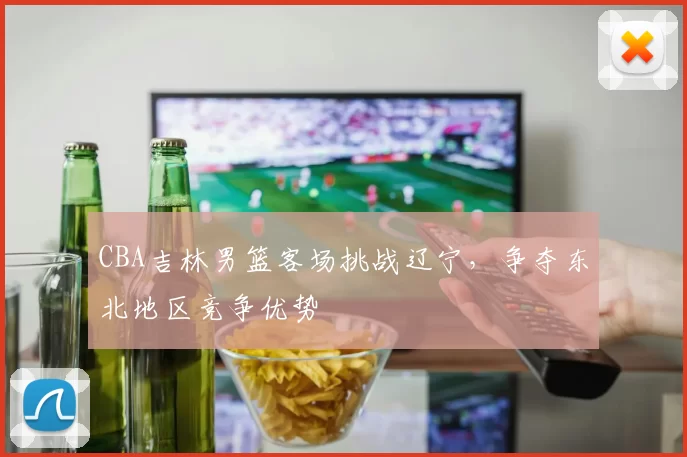 CBA吉林男篮客场挑战辽宁,争夺东北地区竞争优势