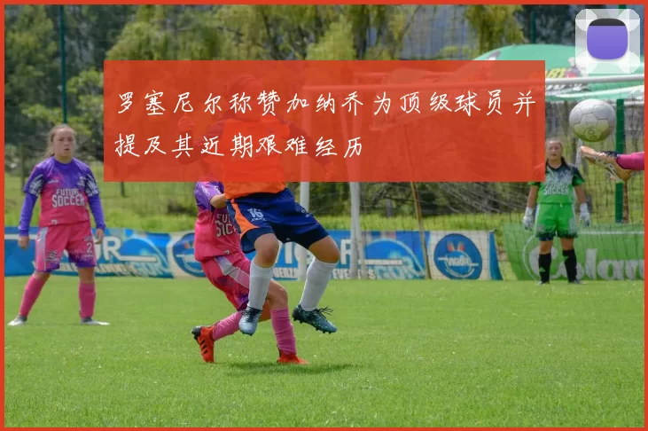 罗塞尼尔称赞加纳乔为顶级球员并提及其近期艰难经历