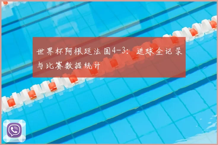 世界杯阿根廷法国4-3:进球全记录与比赛数据统计