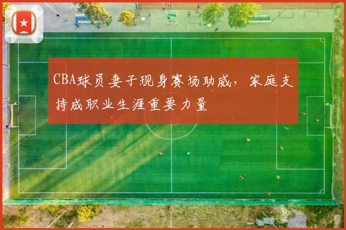 CBA球员妻子现身赛场助威，家庭支持成职业生涯重要力量