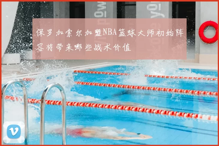 保罗加索尔加盟NBA篮球大师初始阵容将带来哪些战术价值