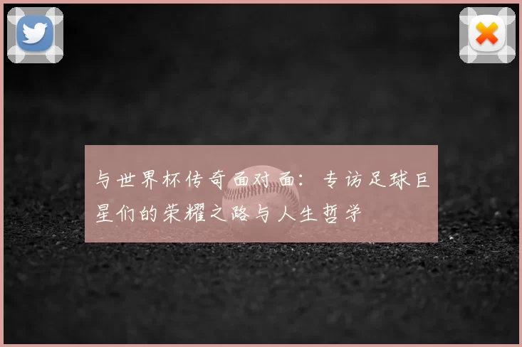 与世界杯传奇面对面:专访足球巨星们的荣耀之路与人生哲学