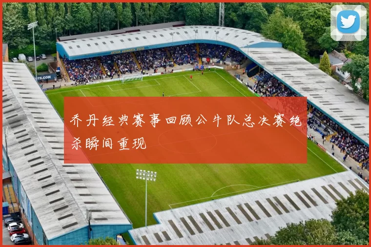 乔丹经典赛事回顾公牛队总决赛绝杀瞬间重现