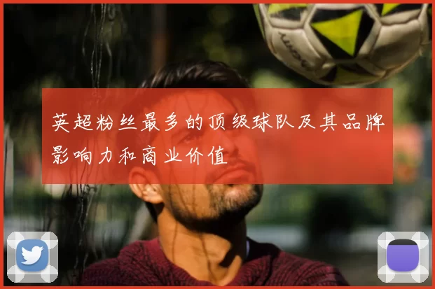 英超粉丝最多的顶级球队及其品牌影响力和商业价值