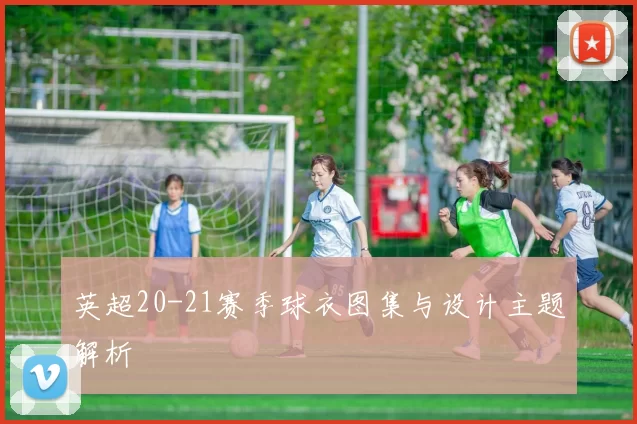英超20-21赛季球衣图集与设计主题解析
