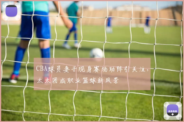 CBA球员妻子现身赛场助阵引关注,太太团成职业篮球新风景