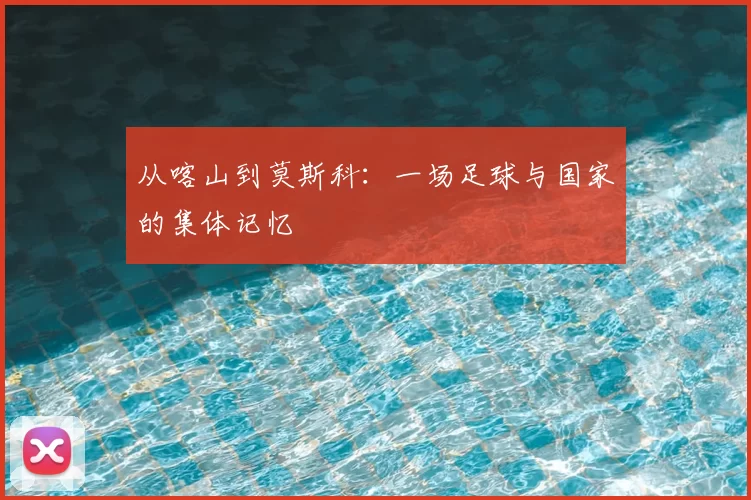 从喀山到莫斯科：一场足球与国家的集体记忆