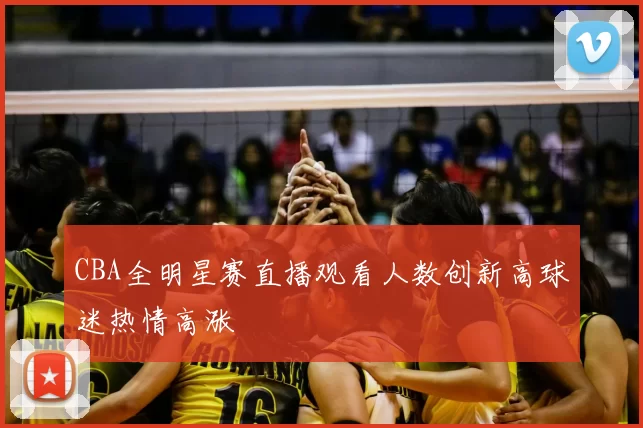 CBA全明星赛直播观看人数创新高球迷热情高涨