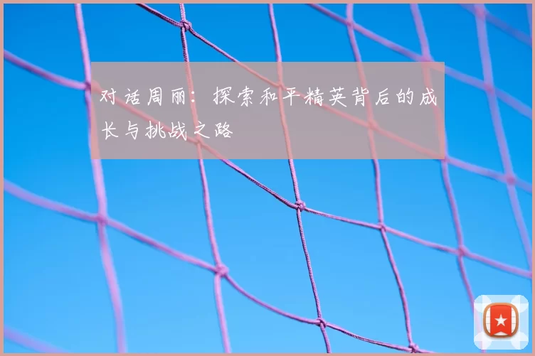 对话周丽：探索和平精英背后的成长与挑战之路
