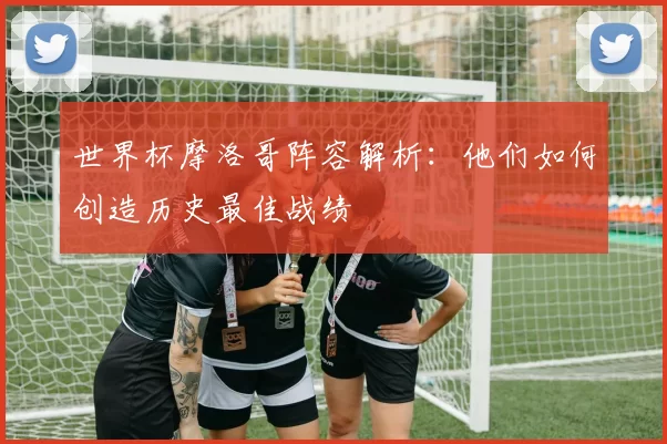世界杯摩洛哥阵容解析：他们如何创造历史最佳战绩