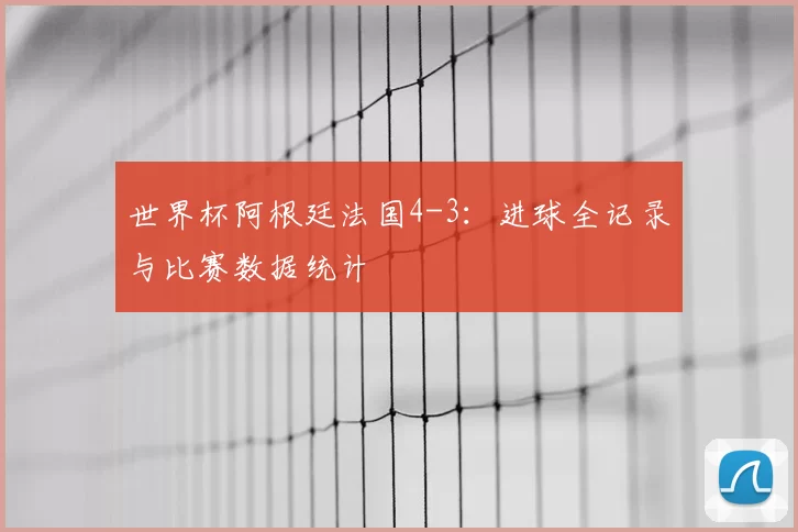 世界杯阿根廷法国4-3：进球全记录与比赛数据统计