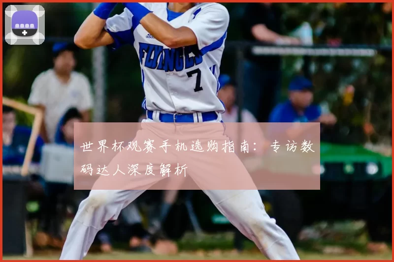 世界杯观赛手机选购指南：专访数码达人深度解析