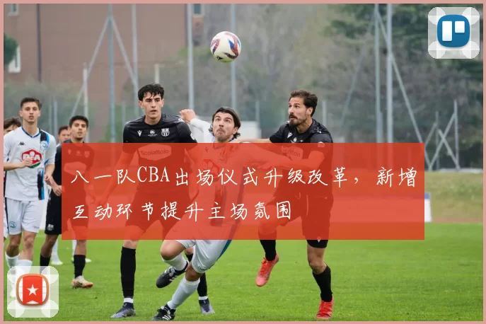 八一队CBA出场仪式升级改革，新增互动环节提升主场氛围