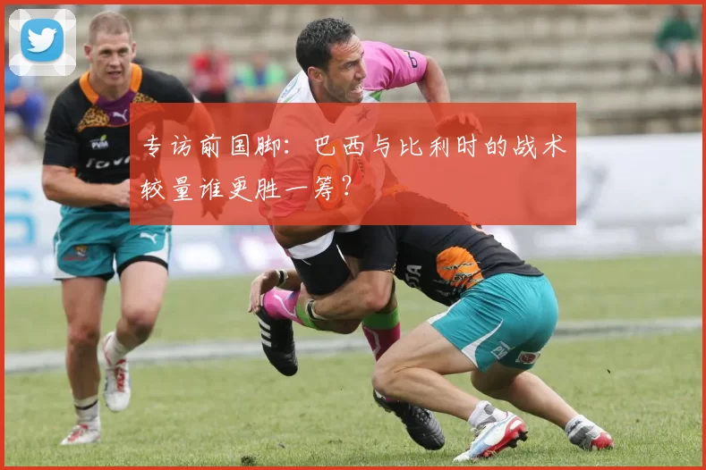 专访前国脚:巴西与比利时的战术较量谁更胜一筹?