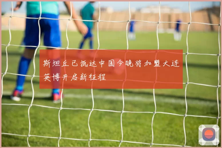 斯坦丘已抵达中国今晚将加盟大连英博开启新征程