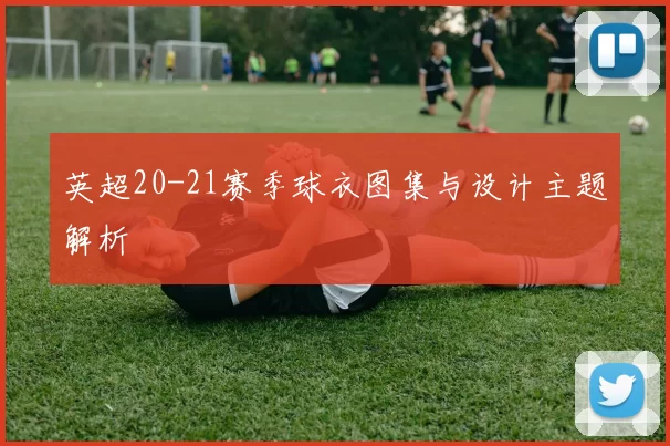 英超20-21赛季球衣图集与设计主题解析