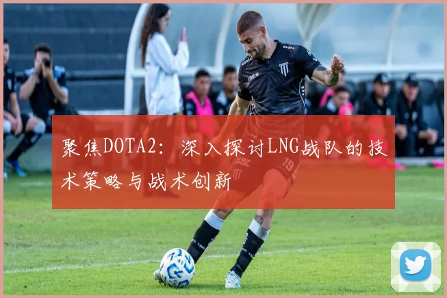 聚焦DOTA2:深入探讨LNG战队的技术策略与战术创新