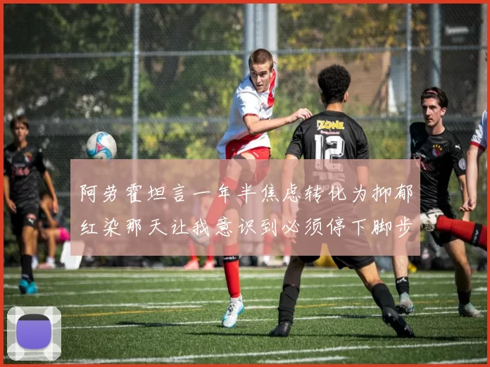 阿劳霍坦言一年半焦虑转化为抑郁红染那天让我意识到必须停下脚步