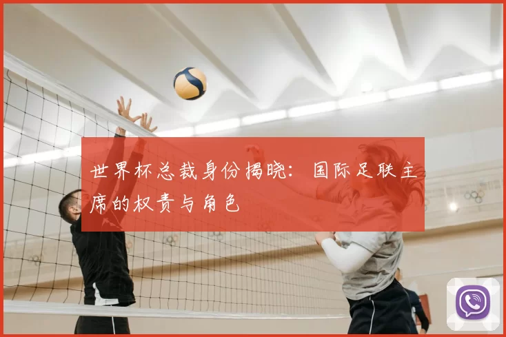 世界杯总裁身份揭晓:国际足联主席的权责与角色