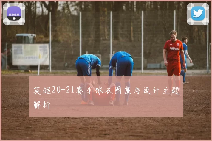英超20-21赛季球衣图集与设计主题解析