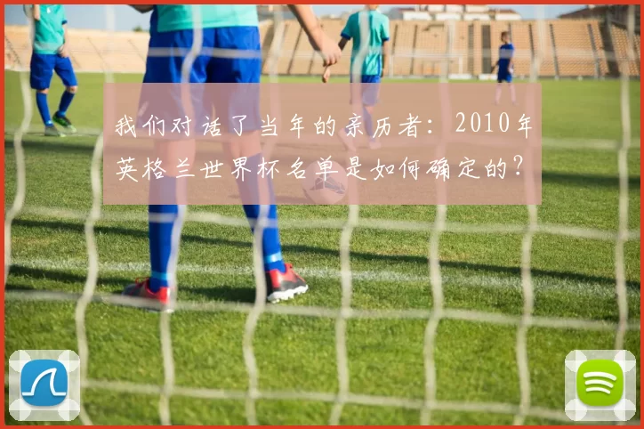 我们对话了当年的亲历者:2010年英格兰世界杯名单是如何确定的?
