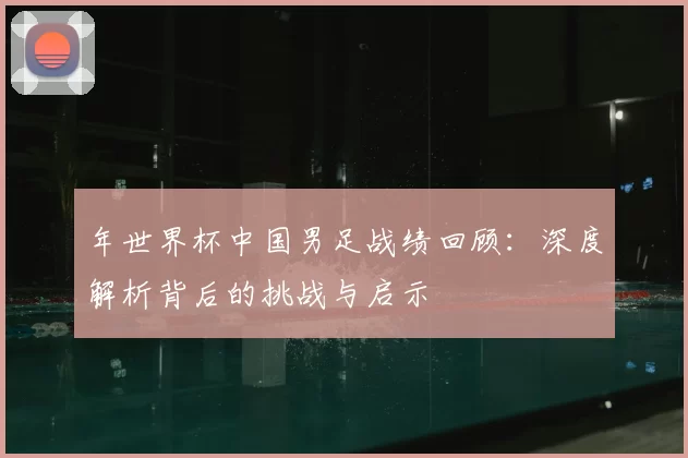 年世界杯中国男足战绩回顾:深度解析背后的挑战与启示