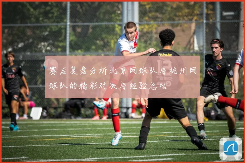 赛后复盘分析北京网球队与杭州网球队的精彩对决与经验总结