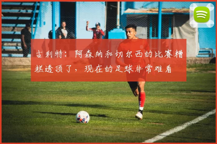 古利特：阿森纳和切尔西的比赛糟糕透顶了，现在的足球非常难看